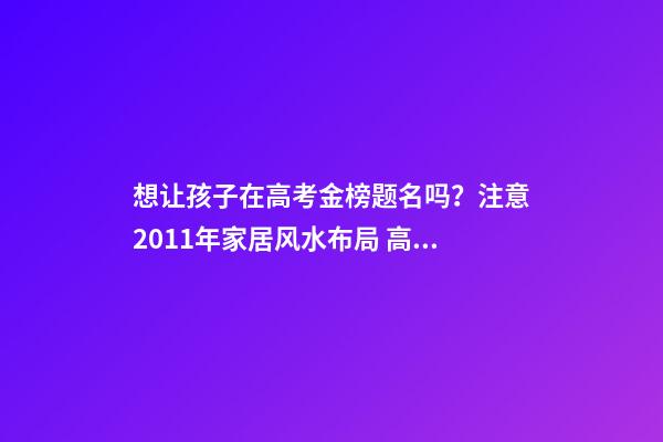 想让孩子在高考金榜题名吗？注意2011年家居风水布局 高考风水七